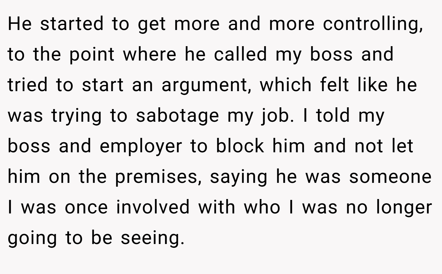 He started to get more and more controlling, to the point where he called my boss and tried to start an argument, which felt like he was trying to sabotage my job. I told my boss and employer to block him and not let him on the premises, saying he was someone I was once involved with who I was no longer going to be seeing.
