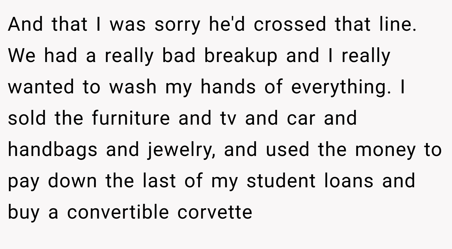 And that I was sorry he'd crossed that line. We had a really bad breakup and I really wanted to wash my hands of everything. I sold the furniture and tv and car and handbags and jewelry, and used the money to pay down the last of my student loans and buy a convertible corvette