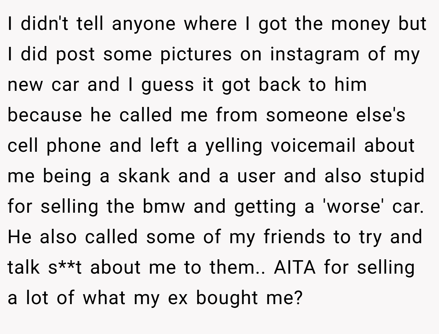 I didn't tell anyone where I got the money but I did post some pictures on instagram of my new car and I guess it got back to him because he called me from someone else's cell phone and left a yelling voicemail about me being a skank and a user and also stupid for selling the bmw and getting a 'worse' car. He also called some of my friends to try and talk s**t about me to them.. AITA for selling a lot of what my ex bought me?