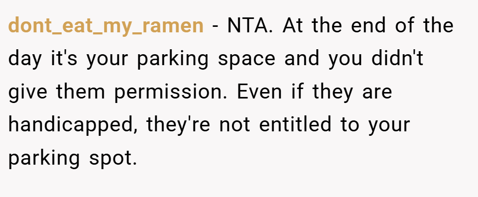 dont_eat_my_ramen − NTA. At the end of the day it's your parking space and you didn't give them permission. Even if they are handicapped, they're not entitled to your parking spot.