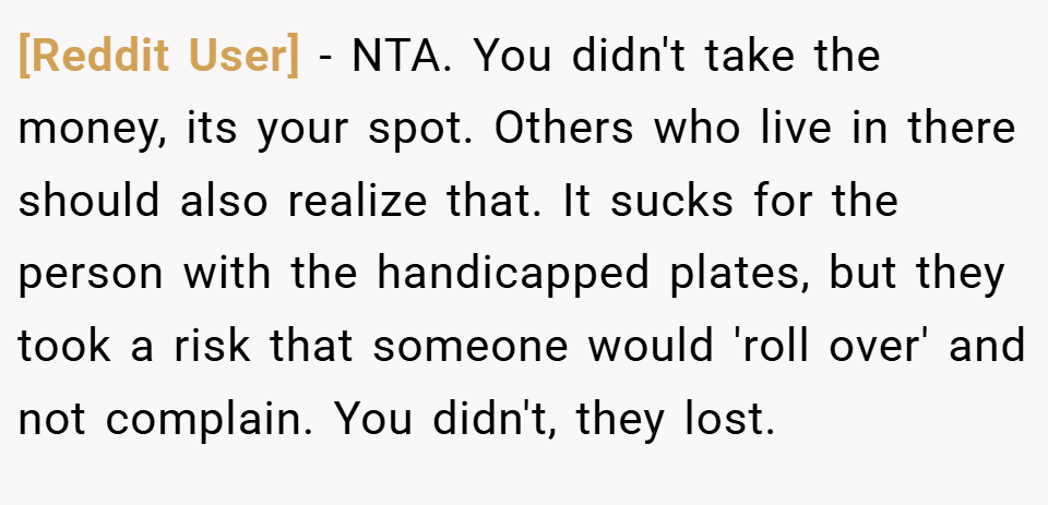 [Reddit User] − NTA. You didn't take the money, its your spot. Others who live in there should also realize that. It sucks for the person with the handicapped plates, but they took a risk that someone would 'roll over' and not complain. You didn't, they lost.