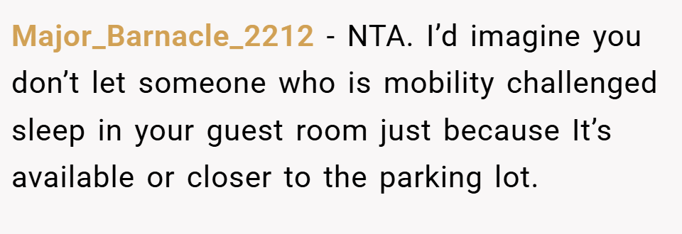 Major_Barnacle_2212 − NTA. I’d imagine you don’t let someone who is mobility challenged sleep in your guest room just because It’s available or closer to the parking lot.