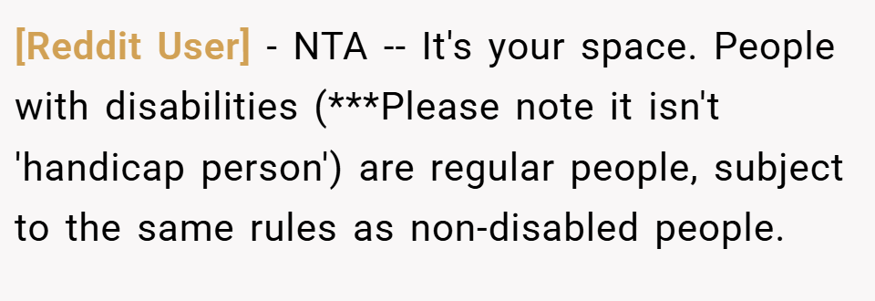 [Reddit User] − NTA -- It's your space. People with disabilities (***Please note it isn't 'handicap person') are regular people, subject to the same rules as non-disabled people.