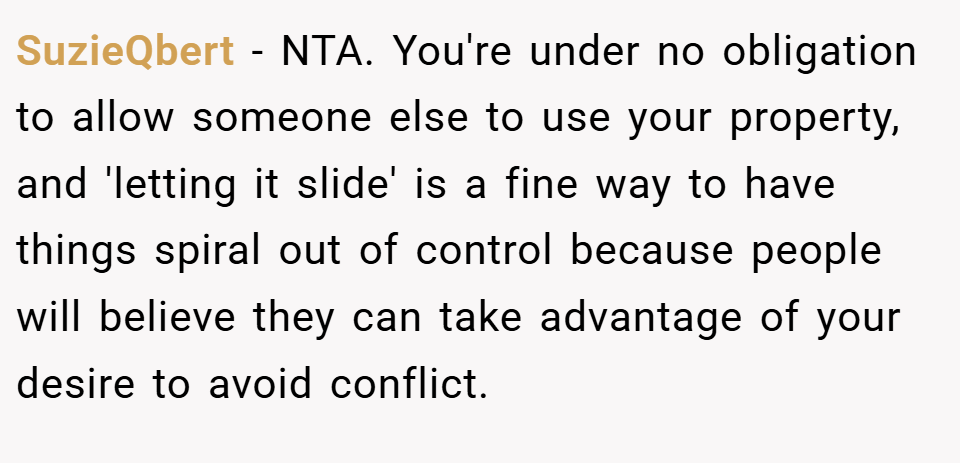 SuzieQbert − NTA. You're under no obligation to allow someone else to use your property, and 'letting it slide' is a fine way to have things spiral out of control because people will believe they can take advantage of your desire to avoid conflict.