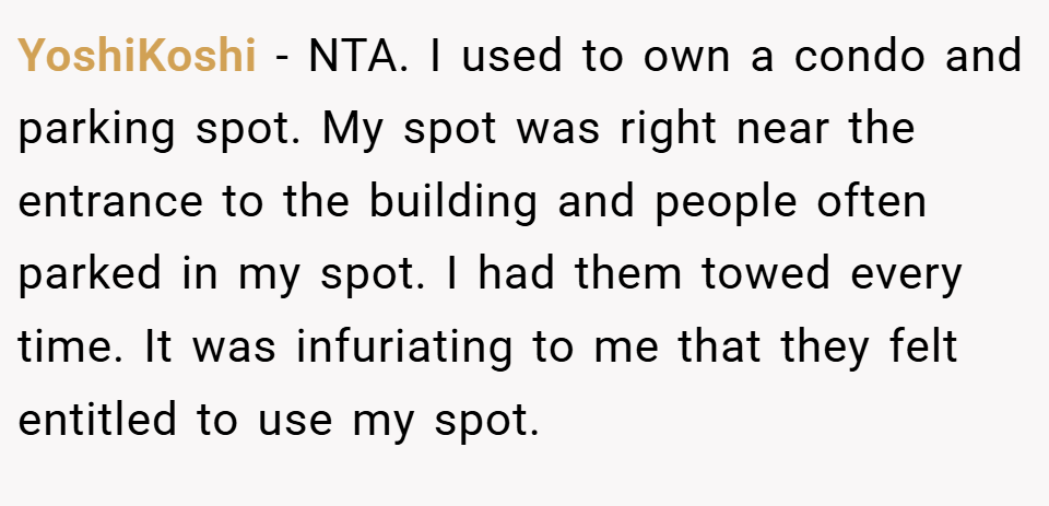 YoshiKoshi − NTA. I used to own a condo and parking spot. My spot was right near the entrance to the building and people often parked in my spot. I had them towed every time. It was infuriating to me that they felt entitled to use my spot.
