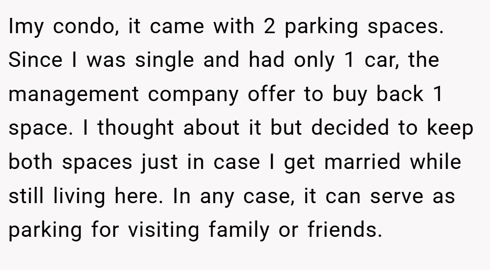 Imy condo, it came with 2 parking spaces. Since I was single and had only 1 car, the management company offer to buy back 1 space. I thought about it but decided to keep both spaces just in case I get married while still living here. In any case, it can serve as parking for visiting family or friends.