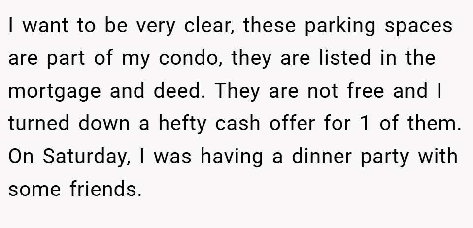I want to be very clear, these parking spaces are part of my condo, they are listed in the mortgage and deed. They are not free and I turned down a hefty cash offer for 1 of them. On Saturday, I was having a dinner party with some friends.