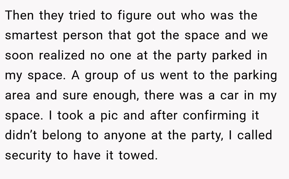 Then they tried to figure out who was the smartest person that got the space and we soon realized no one at the party parked in my space. A group of us went to the parking area and sure enough, there was a car in my space. I took a pic and after confirming it didn’t belong to anyone at the party, I called security to have it towed.