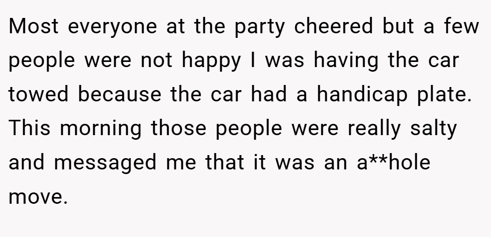 Most everyone at the party cheered but a few people were not happy I was having the car towed because the car had a handicap plate. This morning those people were really salty and messaged me that it was an a**hole move.