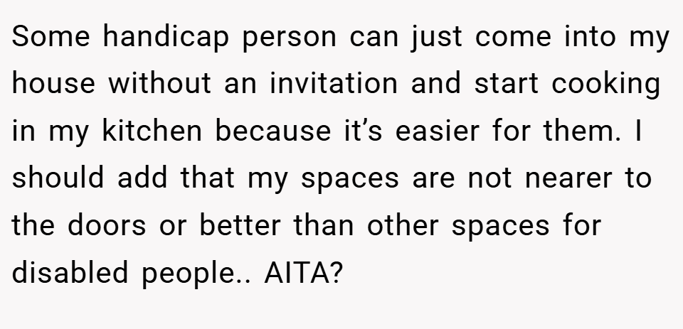 Some handicap person can just come into my house without an invitation and start cooking in my kitchen because it’s easier for them. I should add that my spaces are not nearer to the doors or better than other spaces for disabled people.. AITA?