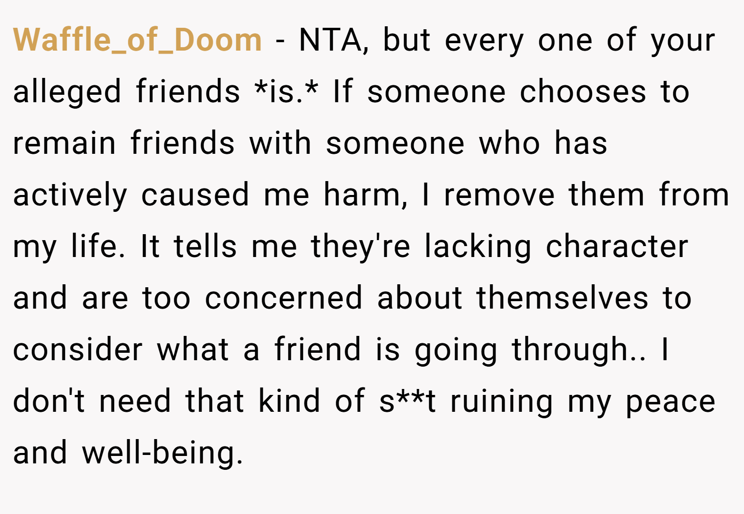 Waffle_of_Doom − NTA, but every one of your alleged friends *is.* If someone chooses to remain friends with someone who has actively caused me harm, I remove them from my life. It tells me they're lacking character and are too concerned about themselves to consider what a friend is going through.. I don't need that kind of s**t ruining my peace and well-being.