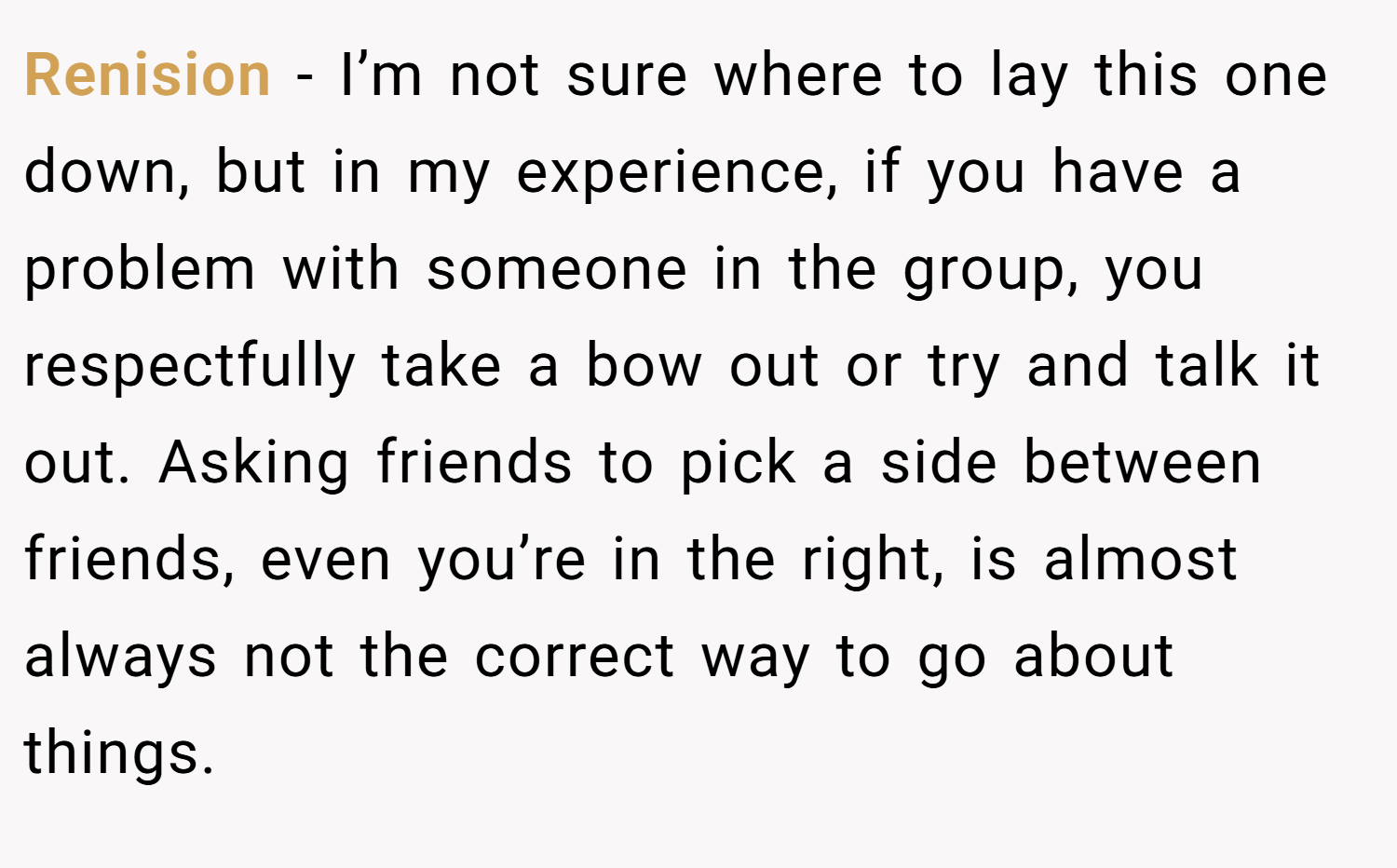 Renision − I’m not sure where to lay this one down, but in my experience, if you have a problem with someone in the group, you respectfully take a bow out or try and talk it out. Asking friends to pick a side between friends, even you’re in the right, is almost always not the correct way to go about things.
