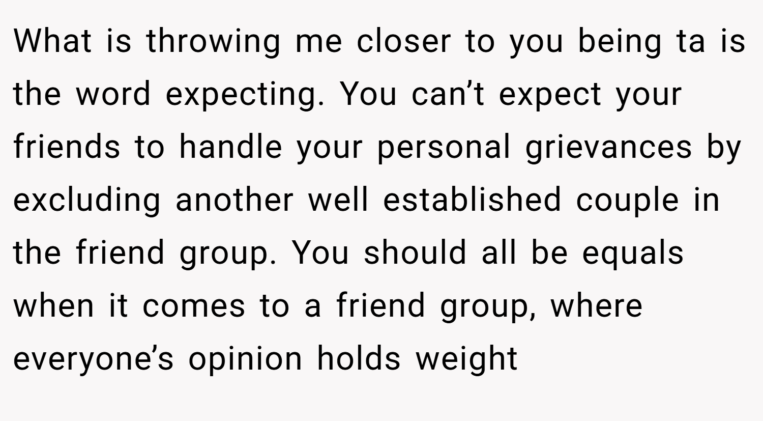 What is throwing me closer to you being ta is the word expecting. You can’t expect your friends to handle your personal grievances by excluding another well established couple in the friend group. You should all be equals when it comes to a friend group, where everyone’s opinion holds weight
