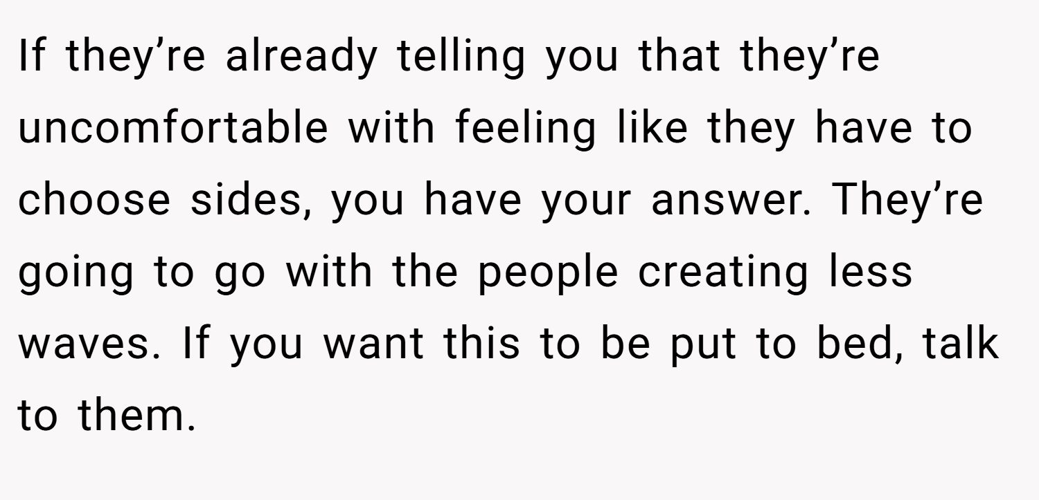 If they’re already telling you that they’re uncomfortable with feeling like they have to choose sides, you have your answer. They’re going to go with the people creating less waves. If you want this to be put to bed, talk to them.