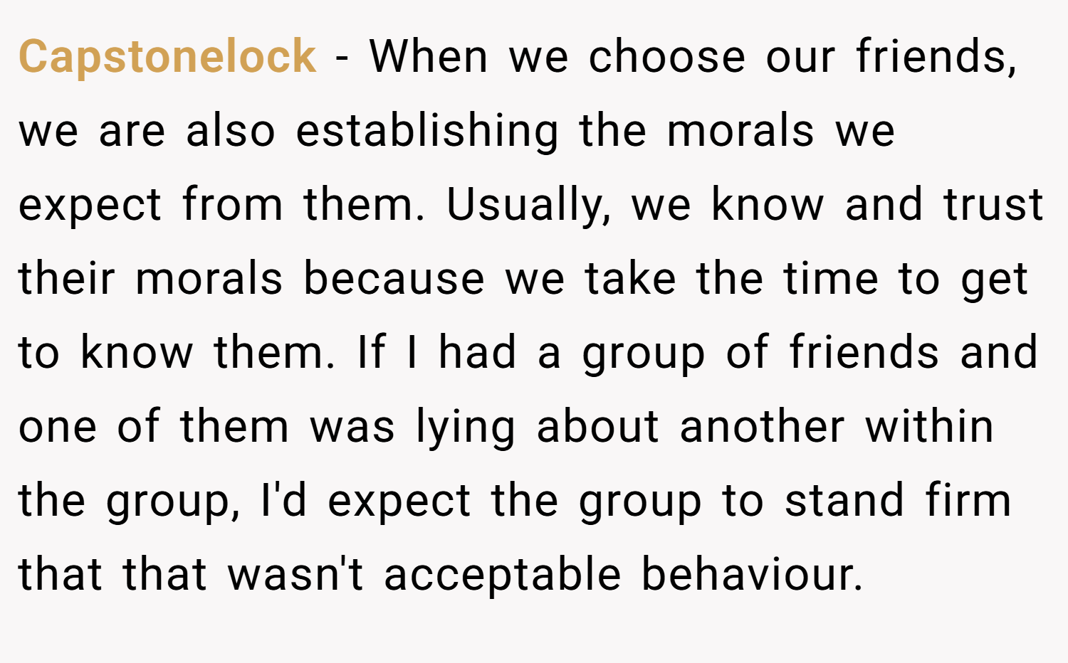 Capstonelock − When we choose our friends, we are also establishing the morals we expect from them. Usually, we know and trust their morals because we take the time to get to know them. If I had a group of friends and one of them was lying about another within the group, I'd expect the group to stand firm that that wasn't acceptable behaviour.