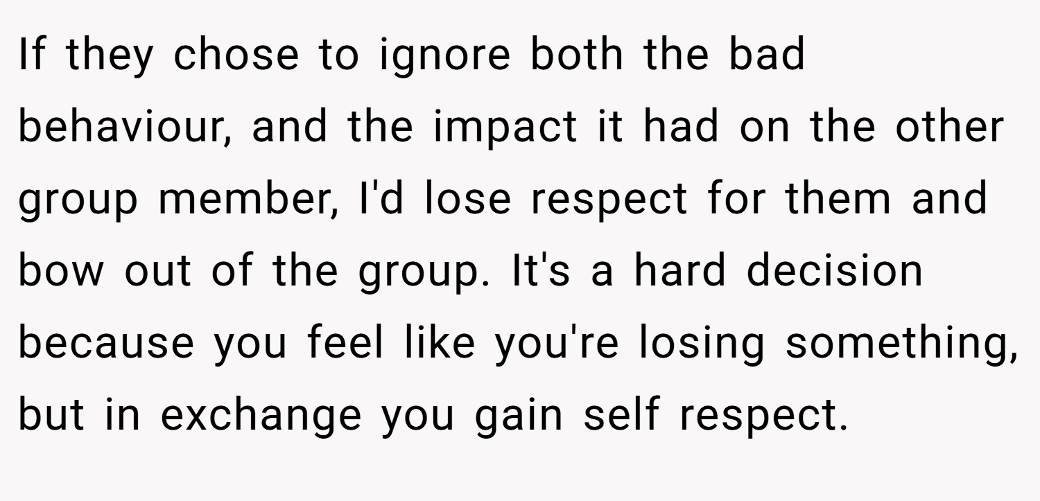 If they chose to ignore both the bad behaviour, and the impact it had on the other group member, I'd lose respect for them and bow out of the group. It's a hard decision because you feel like you're losing something, but in exchange you gain self respect.