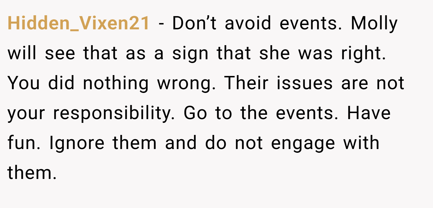 Hidden_Vixen21 − Don’t avoid events. Molly will see that as a sign that she was right. You did nothing wrong. Their issues are not your responsibility. Go to the events. Have fun. Ignore them and do not engage with them.