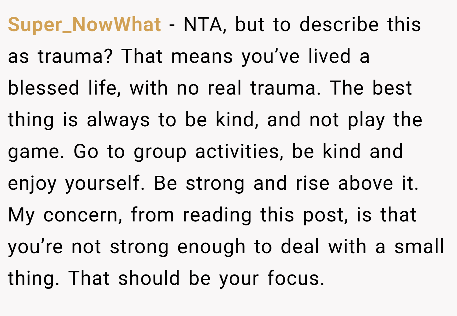 Super_NowWhat − NTA, but to describe this as trauma? That means you’ve lived a blessed life, with no real trauma. The best thing is always to be kind, and not play the game. Go to group activities, be kind and enjoy yourself. Be strong and rise above it. My concern, from reading this post, is that you’re not strong enough to deal with a small thing. That should be your focus.