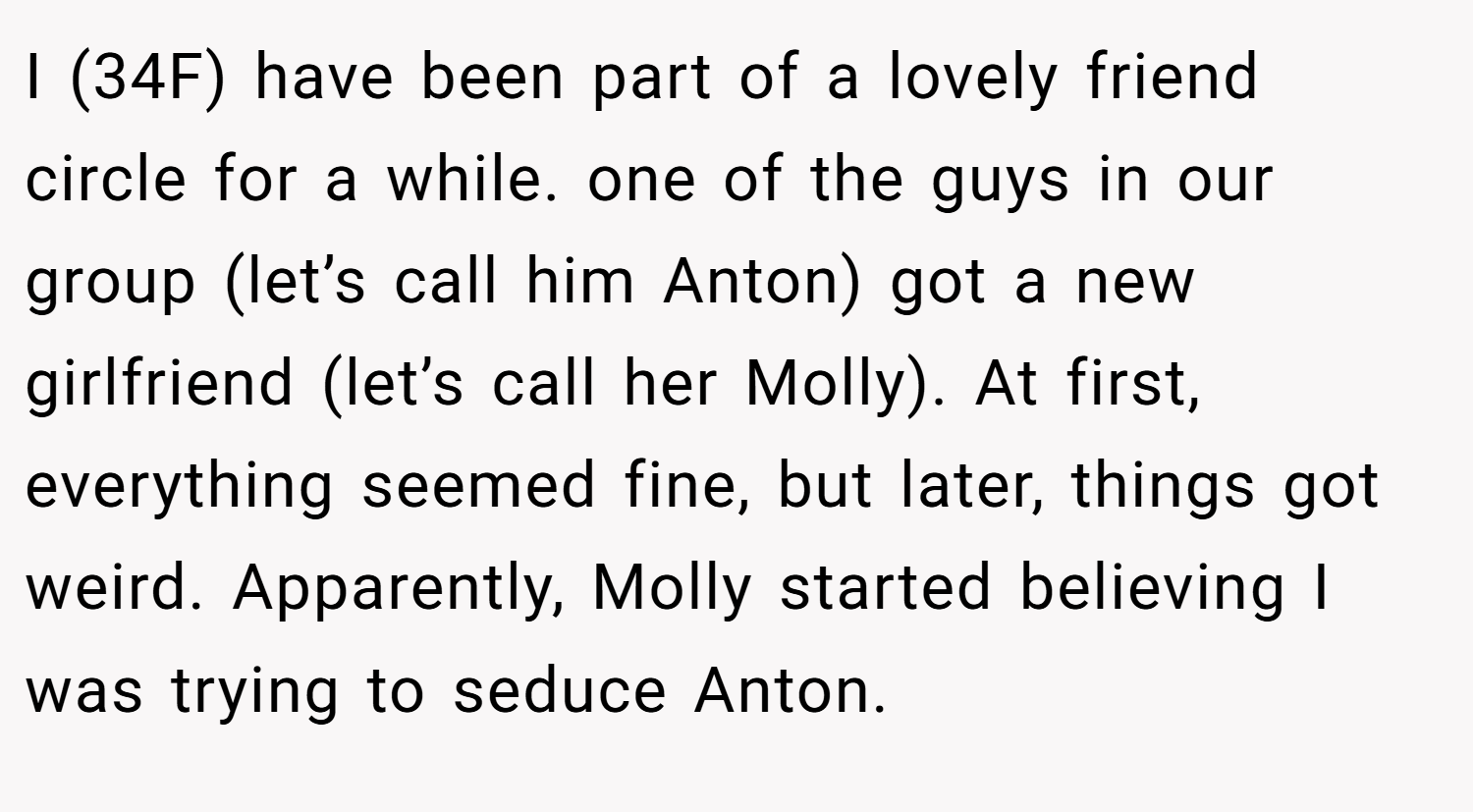 I (34F) have been part of a lovely friend circle for a while. one of the guys in our group (let’s call him Anton) got a new girlfriend (let’s call her Molly). At first, everything seemed fine, but later, things got weird. Apparently, Molly started believing I was trying to seduce Anton.