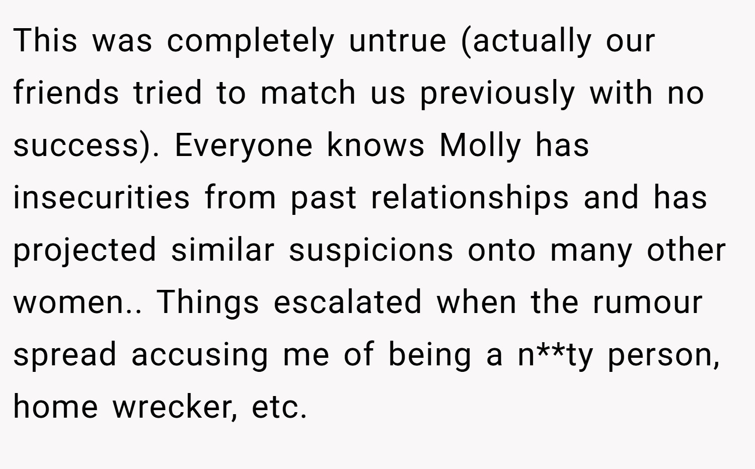 This was completely untrue (actually our friends tried to match us previously with no success). Everyone knows Molly has insecurities from past relationships and has projected similar suspicions onto many other women.. Things escalated when the rumour spread accusing me of being a n**ty person, home wrecker, etc.