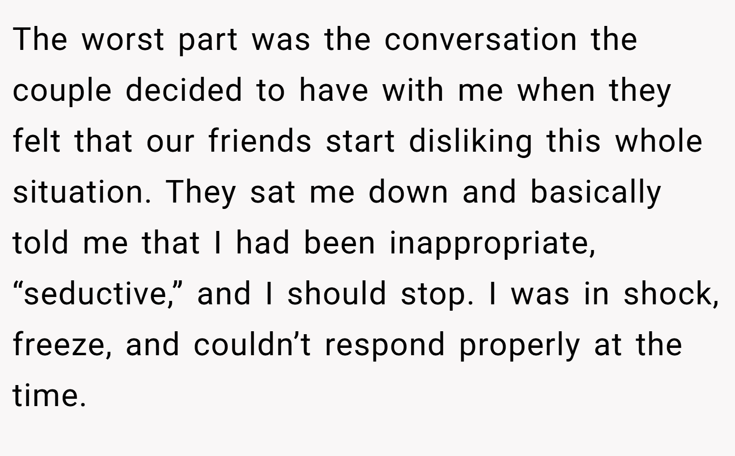 The worst part was the conversation the couple decided to have with me when they felt that our friends start disliking this whole situation. They sat me down and basically told me that I had been inappropriate, “seductive,” and I should stop. I was in shock, freeze, and couldn’t respond properly at the time.