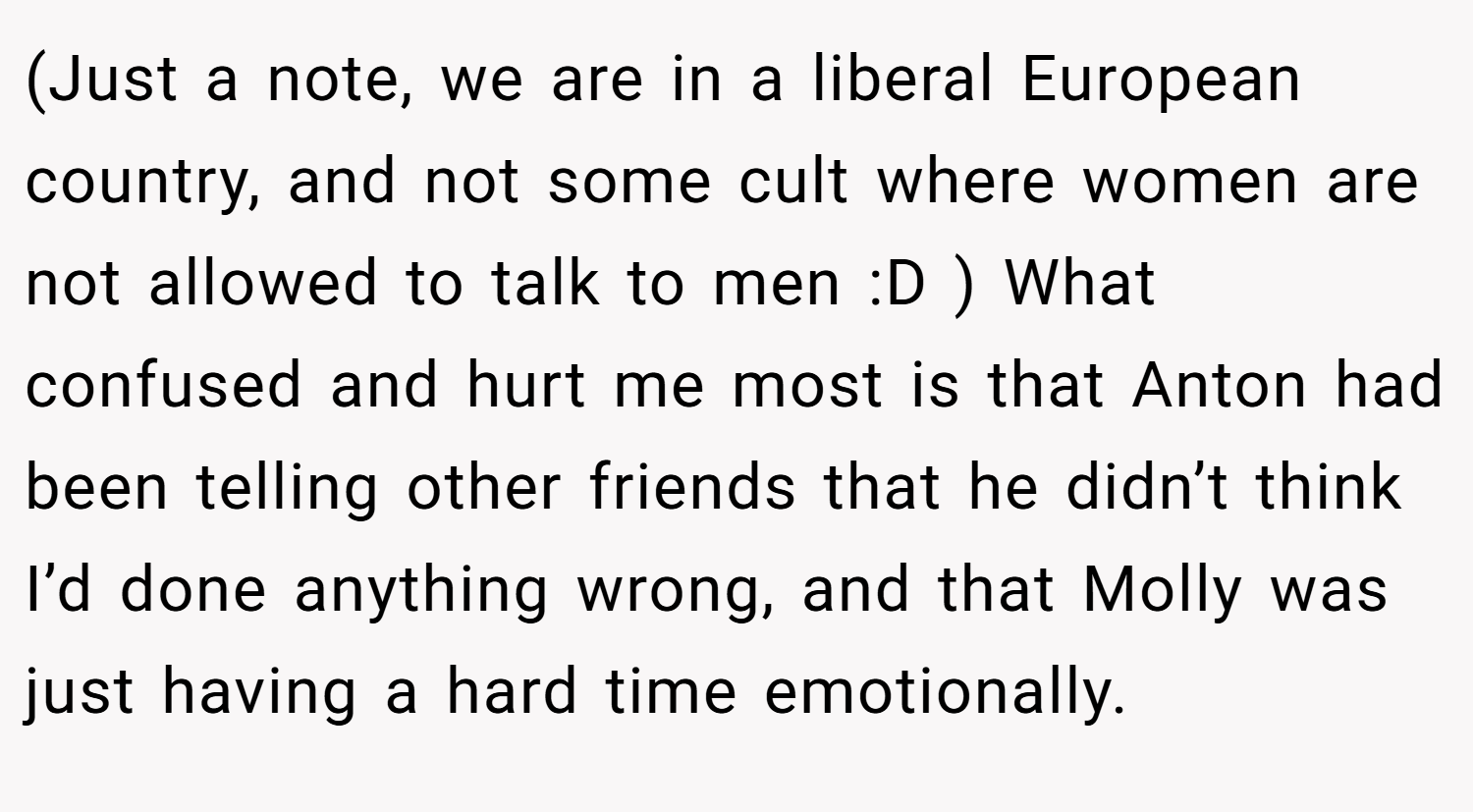 (Just a note, we are in a liberal European country, and not some cult where women are not allowed to talk to men :D ) What confused and hurt me most is that Anton had been telling other friends that he didn’t think I’d done anything wrong, and that Molly was just having a hard time emotionally.