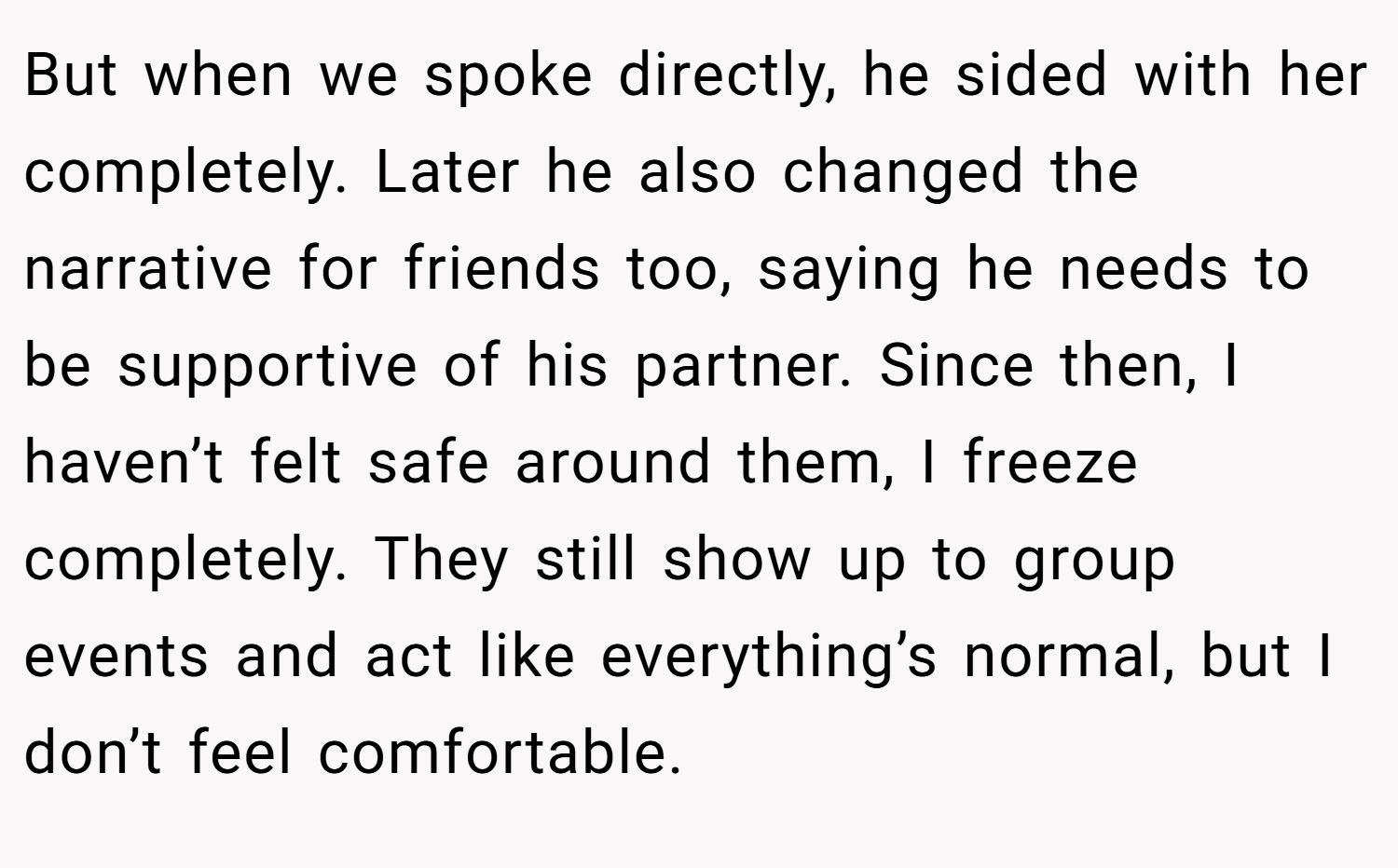 But when we spoke directly, he sided with her completely. Later he also changed the narrative for friends too, saying he needs to be supportive of his partner. Since then, I haven’t felt safe around them, I freeze completely. They still show up to group events and act like everything’s normal, but I don’t feel comfortable.