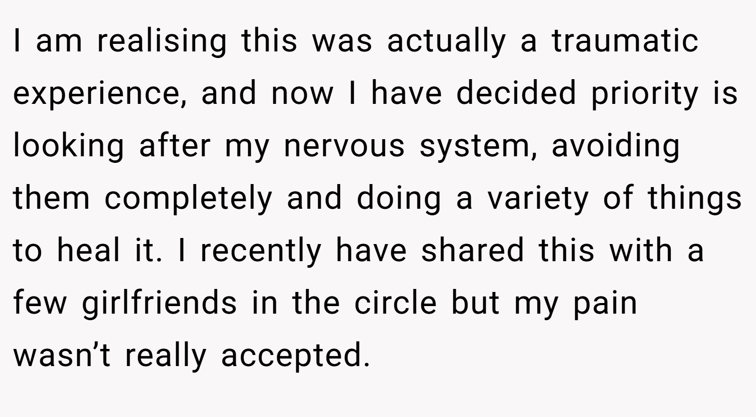 I am realising this was actually a traumatic experience, and now I have decided priority is looking after my nervous system, avoiding them completely and doing a variety of things to heal it. I recently have shared this with a few girlfriends in the circle but my pain wasn’t really accepted.