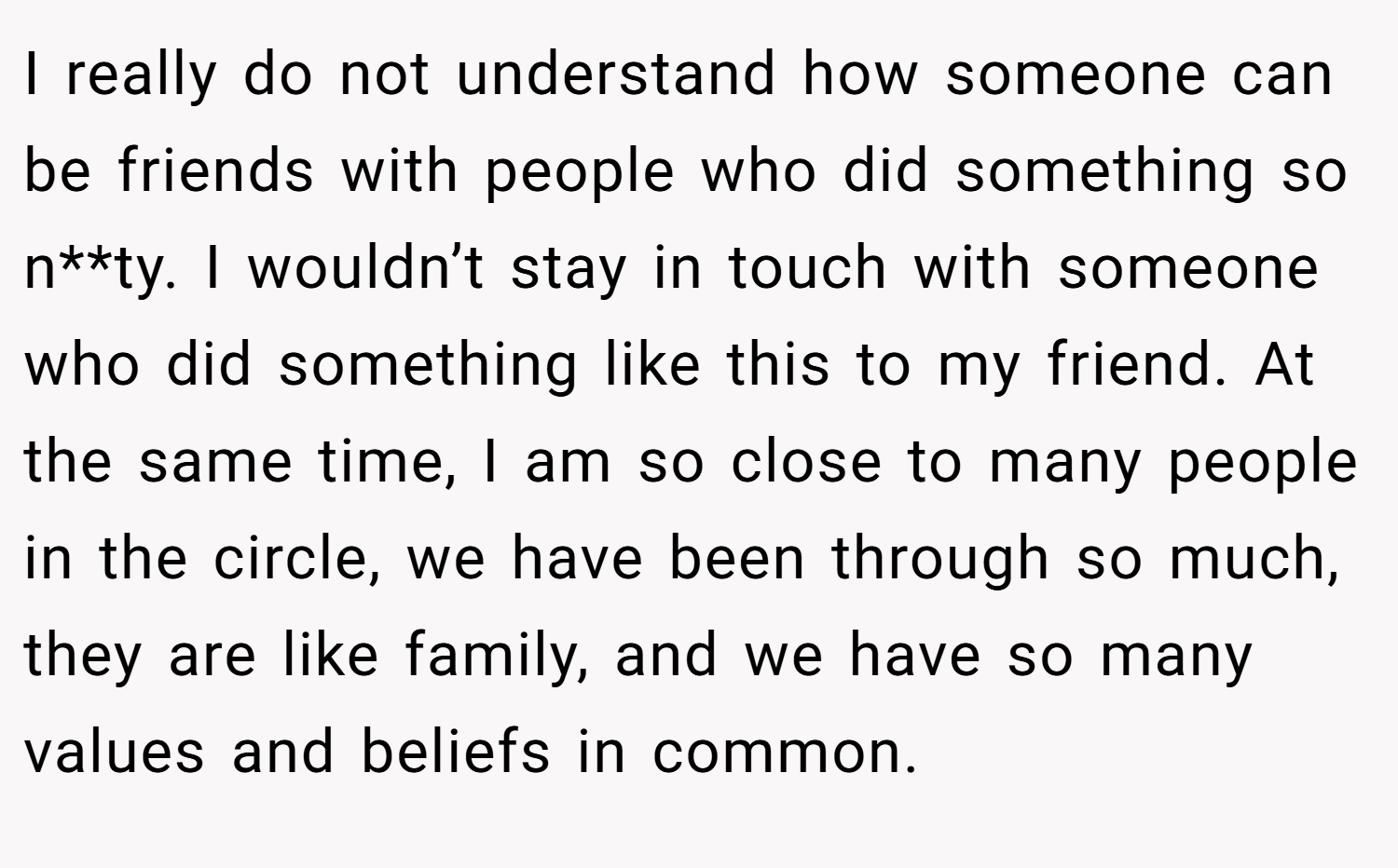 I really do not understand how someone can be friends with people who did something so n**ty. I wouldn’t stay in touch with someone who did something like this to my friend. At the same time, I am so close to many people in the circle, we have been through so much, they are like family, and we have so many values and beliefs in common.