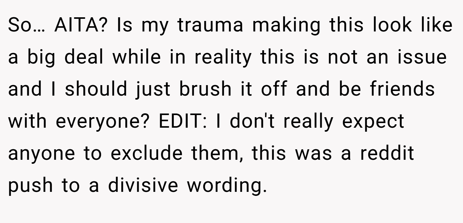 So… AITA? Is my trauma making this look like a big deal while in reality this is not an issue and I should just brush it off and be friends with everyone? EDIT: I don't really expect anyone to exclude them, this was a reddit push to a divisive wording.