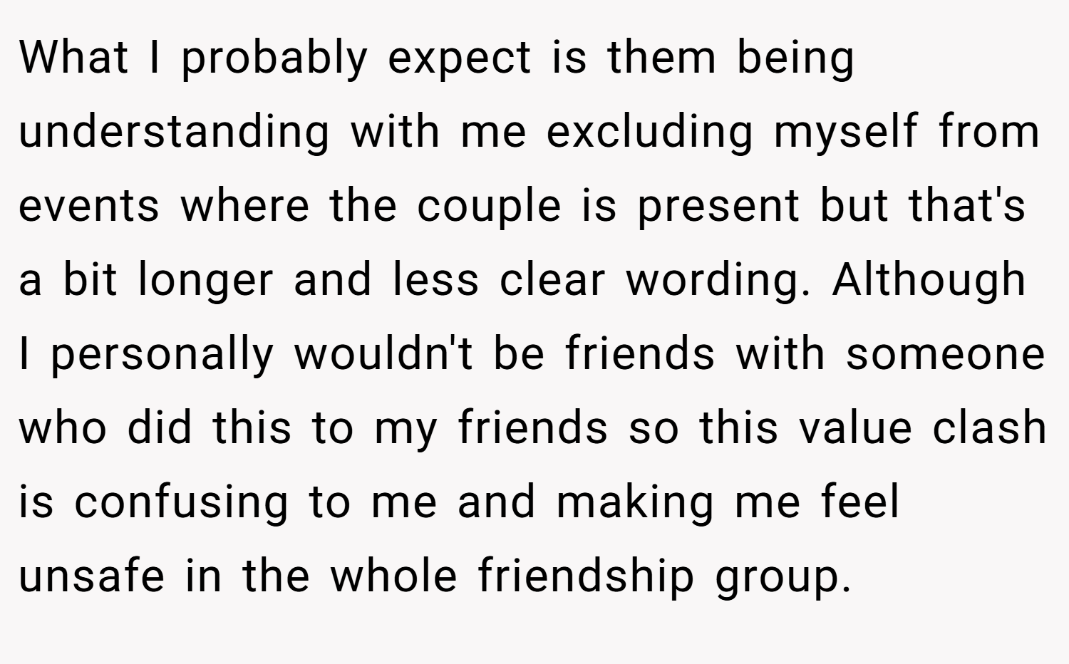 What I probably expect is them being understanding with me excluding myself from events where the couple is present but that's a bit longer and less clear wording. Although I personally wouldn't be friends with someone who did this to my friends so this value clash is confusing to me and making me feel unsafe in the whole friendship group.