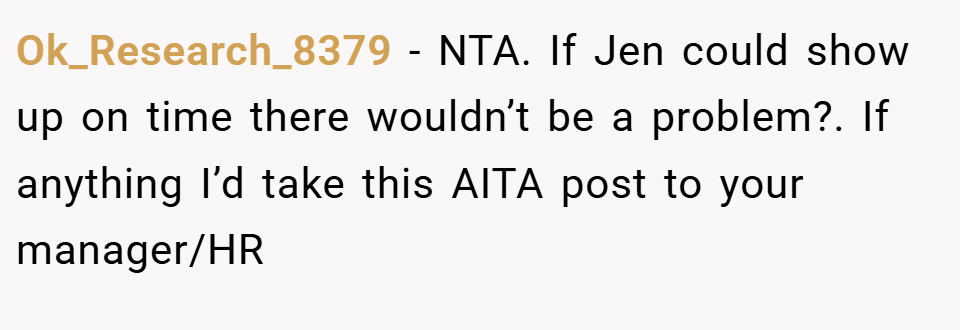 Ok_Research_8379 − NTA. If Jen could show up on time there wouldn’t be a problem?. If anything I’d take this AITA post to your manager/HR