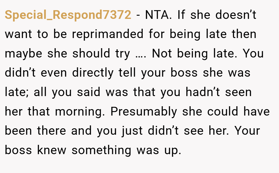 Special_Respond7372 − NTA. If she doesn’t want to be reprimanded for being late then maybe she should try …. Not being late. You didn’t even directly tell your boss she was late; all you said was that you hadn’t seen her that morning. Presumably she could have been there and you just didn’t see her. Your boss knew something was up.