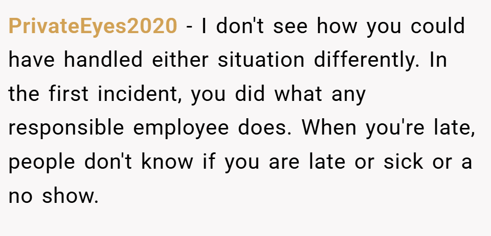 PrivateEyes2020 − I don't see how you could have handled either situation differently. In the first incident, you did what any responsible employee does. When you're late, people don't know if you are late or sick or a no show.