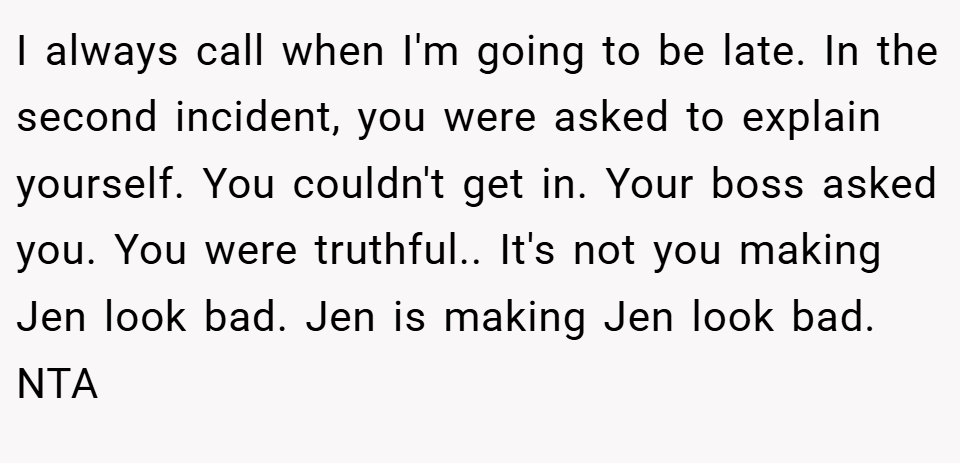 I always call when I'm going to be late. In the second incident, you were asked to explain yourself. You couldn't get in. Your boss asked you. You were truthful.. It's not you making Jen look bad. Jen is making Jen look bad. NTA