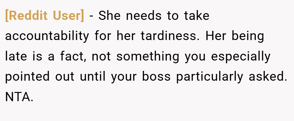 [Reddit User] − She needs to take accountability for her tardiness. Her being late is a fact, not something you especially pointed out until your boss particularly asked. NTA.