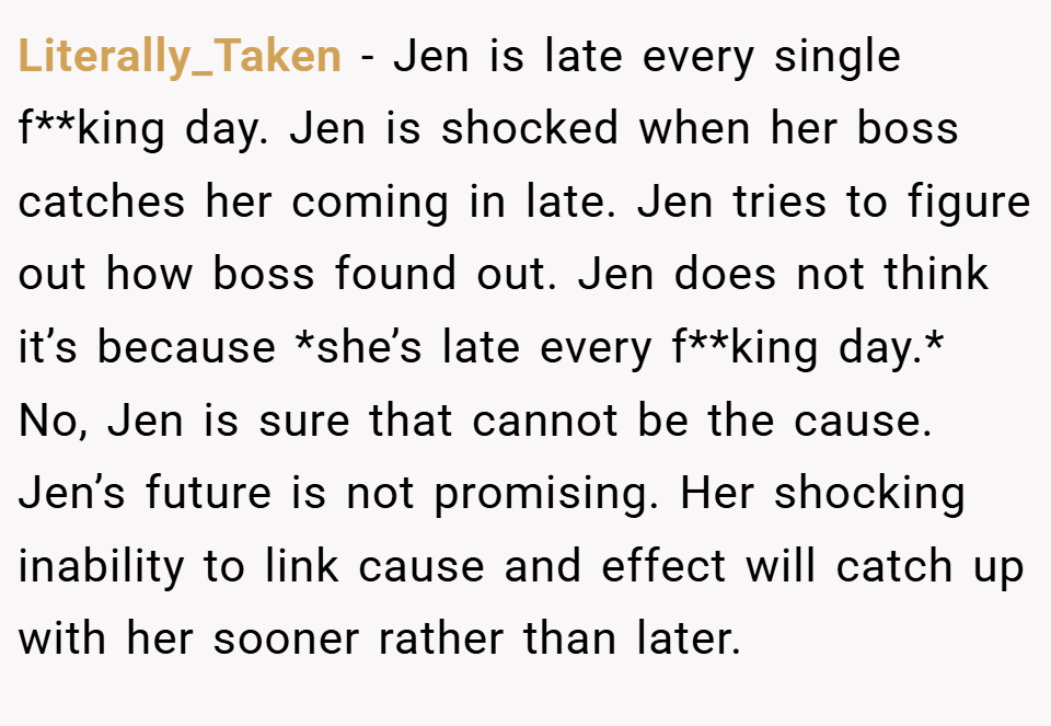 Literally_Taken − Jen is late every single f**king day. Jen is shocked when her boss catches her coming in late. Jen tries to figure out how boss found out. Jen does not think it’s because *she’s late every f**king day.* No, Jen is sure that cannot be the cause. Jen’s future is not promising. Her shocking inability to link cause and effect will catch up with her sooner rather than later.
