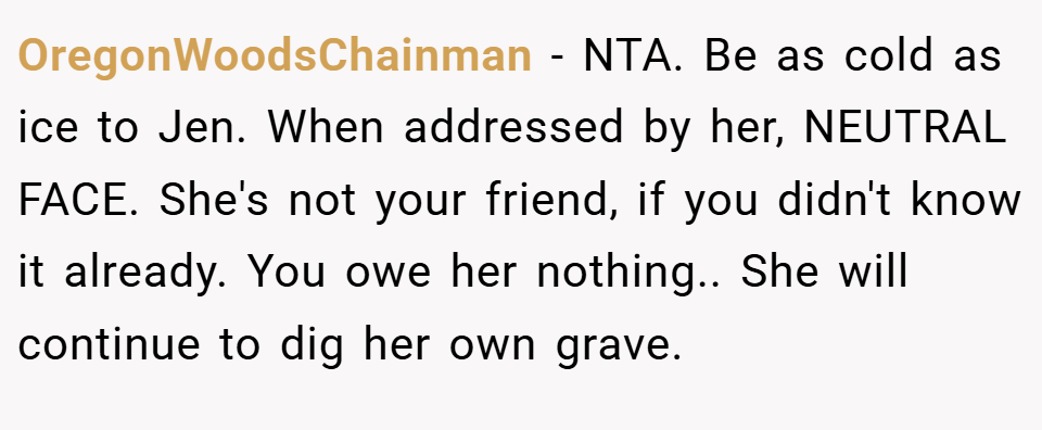OregonWoodsChainman − NTA. Be as cold as ice to Jen. When addressed by her, NEUTRAL FACE. She's not your friend, if you didn't know it already. You owe her nothing.. She will continue to dig her own grave.