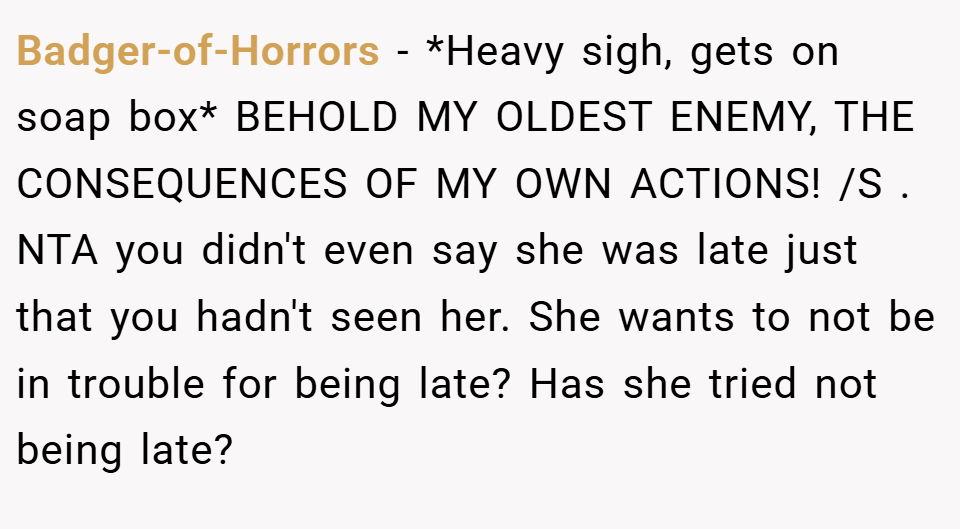 Badger-of-Horrors − *Heavy sigh, gets on soap box* BEHOLD MY OLDEST ENEMY, THE CONSEQUENCES OF MY OWN ACTIONS! /S . NTA you didn't even say she was late just that you hadn't seen her. She wants to not be in trouble for being late? Has she tried not being late?
