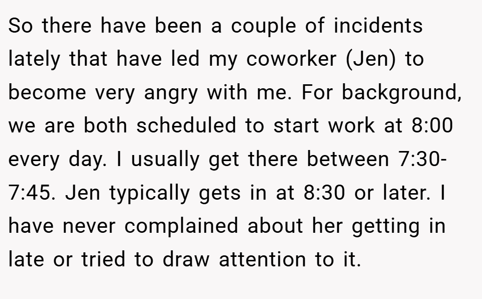 So there have been a couple of incidents lately that have led my coworker (Jen) to become very angry with me. For background, we are both scheduled to start work at 8:00 every day. I usually get there between 7:30-7:45. Jen typically gets in at 8:30 or later. I have never complained about her getting in late or tried to draw attention to it.