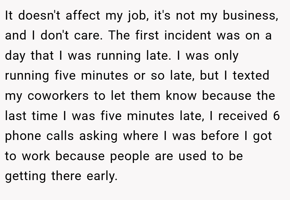 It doesn't affect my job, it's not my business, and I don't care. The first incident was on a day that I was running late. I was only running five minutes or so late, but I texted my coworkers to let them know because the last time I was five minutes late, I received 6 phone calls asking where I was before I got to work because people are used to be getting there early.
