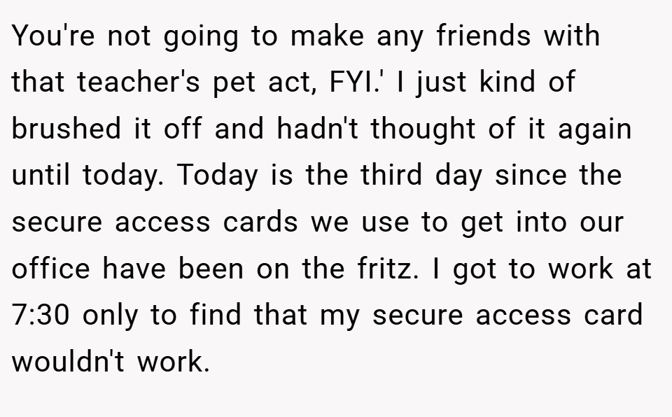 You're not going to make any friends with that teacher's pet act, FYI.' I just kind of brushed it off and hadn't thought of it again until today. Today is the third day since the secure access cards we use to get into our office have been on the fritz. I got to work at 7:30 only to find that my secure access card wouldn't work.