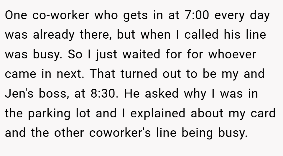 One co-worker who gets in at 7:00 every day was already there, but when I called his line was busy. So I just waited for for whoever came in next. That turned out to be my and Jen's boss, at 8:30. He asked why I was in the parking lot and I explained about my card and the other coworker's line being busy.