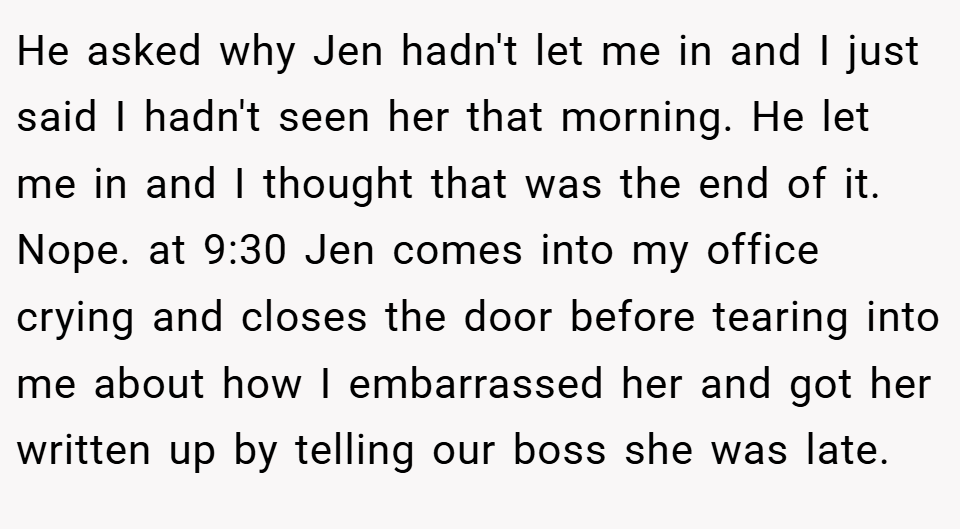 He asked why Jen hadn't let me in and I just said I hadn't seen her that morning. He let me in and I thought that was the end of it. Nope. at 9:30 Jen comes into my office crying and closes the door before tearing into me about how I embarrassed her and got her written up by telling our boss she was late.