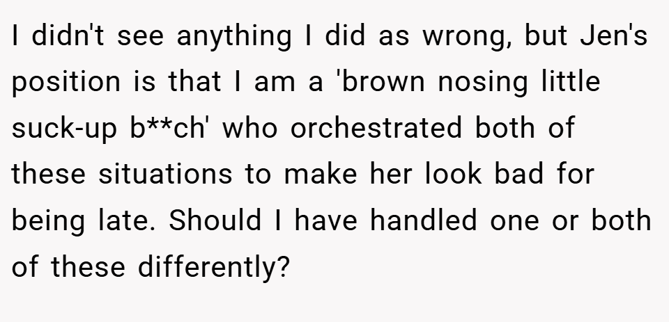 I didn't see anything I did as wrong, but Jen's position is that I am a 'brown nosing little suck-up b**ch' who orchestrated both of these situations to make her look bad for being late. Should I have handled one or both of these differently?