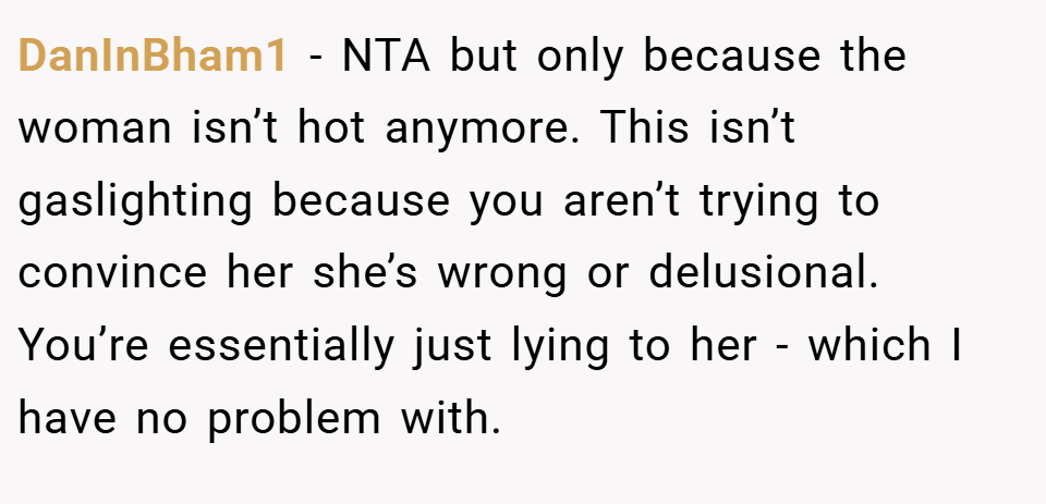 DanInBham1 − NTA but only because the woman isn’t hot anymore. This isn’t gaslighting because you aren’t trying to convince her she’s wrong or delusional. You’re essentially just lying to her - which I have no problem with.