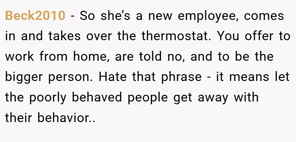 Beck2010 − So she’s a new employee, comes in and takes over the thermostat. You offer to work from home, are told no, and to be the bigger person. Hate that phrase - it means let the poorly behaved people get away with their behavior..