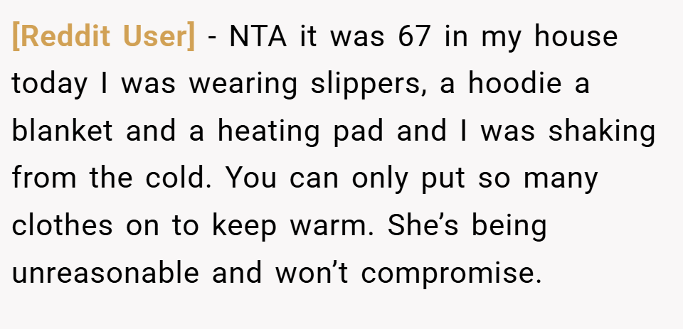[Reddit User] − NTA it was 67 in my house today I was wearing slippers, a hoodie a blanket and a heating pad and I was shaking from the cold. You can only put so many clothes on to keep warm. She’s being unreasonable and won’t compromise.