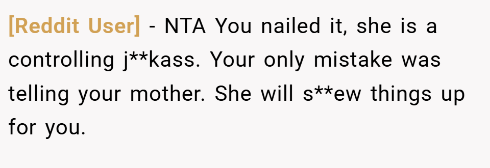 [Reddit User] − NTA You nailed it, she is a controlling j**kass. Your only mistake was telling your mother. She will s**ew things up for you.
