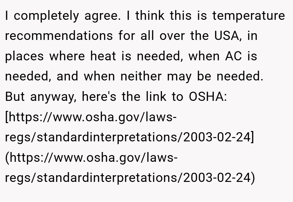 I completely agree. I think this is temperature recommendations for all over the USA, in places where heat is needed, when AC is needed, and when neither may be needed. But anyway, here's the link to OSHA: [https://www.osha.gov/laws-regs/standardinterpretations/2003-02-24](https://www.osha.gov/laws-regs/standardinterpretations/2003-02-24)